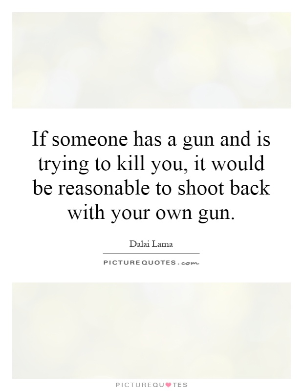If someone has a gun and is trying to kill you, it would be reasonable to shoot back with your own gun Picture Quote #1
