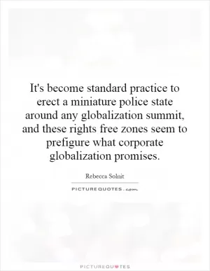 It's become standard practice to erect a miniature police state around any globalization summit, and these rights free zones seem to prefigure what corporate globalization promises Picture Quote #1