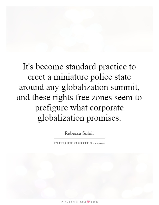 It's become standard practice to erect a miniature police state around any globalization summit, and these rights free zones seem to prefigure what corporate globalization promises Picture Quote #1