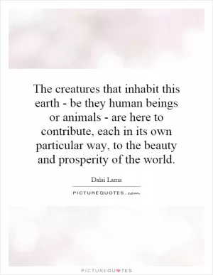 The creatures that inhabit this earth - be they human beings or animals - are here to contribute, each in its own particular way, to the beauty and prosperity of the world Picture Quote #1