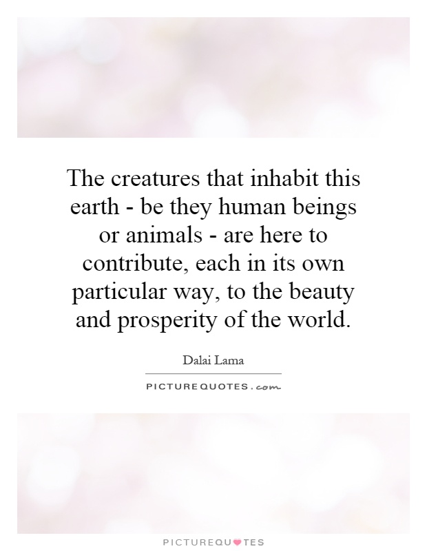 The creatures that inhabit this earth - be they human beings or animals - are here to contribute, each in its own particular way, to the beauty and prosperity of the world Picture Quote #1