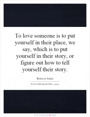 To love someone is to put yourself in their place, we say, which is to put yourself in their story, or figure out how to tell yourself their story Picture Quote #1