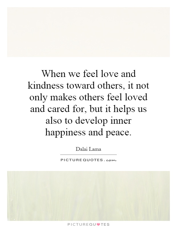 When we feel love and kindness toward others, it not only makes others feel loved and cared for, but it helps us also to develop inner happiness and peace Picture Quote #1