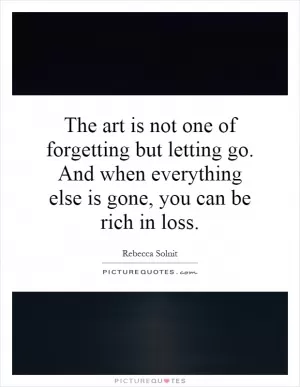 The art is not one of forgetting but letting go. And when everything else is gone, you can be rich in loss Picture Quote #1