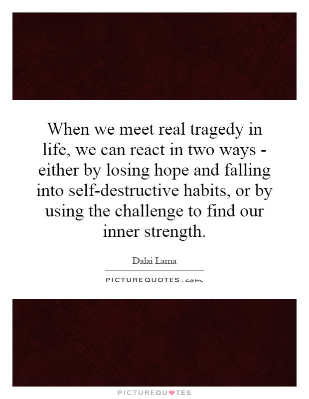 When we meet real tragedy in life, we can react in two ways - either by losing hope and falling into self-destructive habits, or by using the challenge to find our inner strength Picture Quote #1