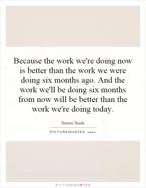 Because the work we're doing now is better than the work we were doing six months ago. And the work we'll be doing six months from now will be better than the work we're doing today Picture Quote #1