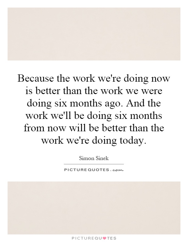 Because the work we're doing now is better than the work we were doing six months ago. And the work we'll be doing six months from now will be better than the work we're doing today Picture Quote #1