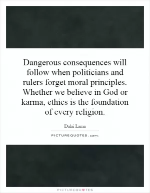 Dangerous consequences will follow when politicians and rulers forget moral principles. Whether we believe in God or karma, ethics is the foundation of every religion Picture Quote #1