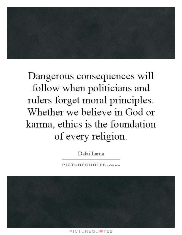 Dangerous consequences will follow when politicians and rulers forget moral principles. Whether we believe in God or karma, ethics is the foundation of every religion Picture Quote #1