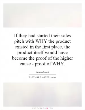 If they had started their sales pitch with WHY the product existed in the first place, the product itself would have become the proof of the higher cause - proof of WHY Picture Quote #1