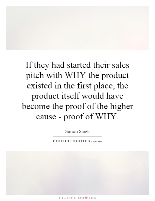 If they had started their sales pitch with WHY the product existed in the first place, the product itself would have become the proof of the higher cause - proof of WHY Picture Quote #1