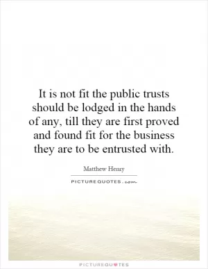 It is not fit the public trusts should be lodged in the hands of any, till they are first proved and found fit for the business they are to be entrusted with Picture Quote #1