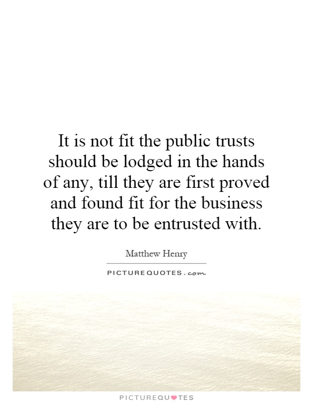 It is not fit the public trusts should be lodged in the hands of any, till they are first proved and found fit for the business they are to be entrusted with Picture Quote #1