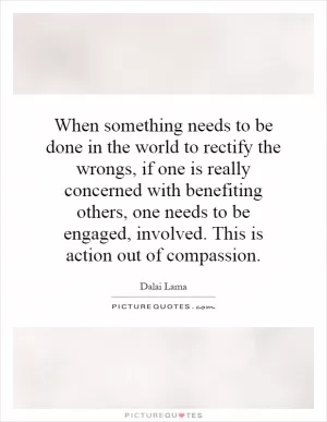 When something needs to be done in the world to rectify the wrongs, if one is really concerned with benefiting others, one needs to be engaged, involved. This is action out of compassion Picture Quote #1