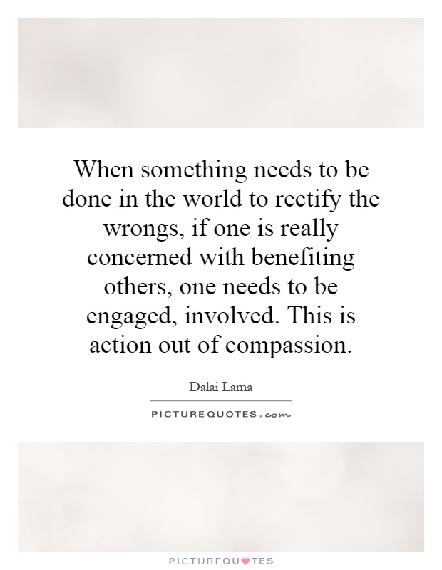 When something needs to be done in the world to rectify the wrongs, if one is really concerned with benefiting others, one needs to be engaged, involved. This is action out of compassion Picture Quote #1