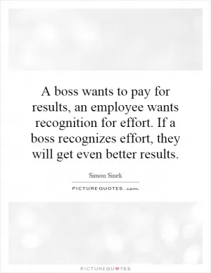 A boss wants to pay for results, an employee wants recognition for effort. If a boss recognizes effort, they will get even better results Picture Quote #1