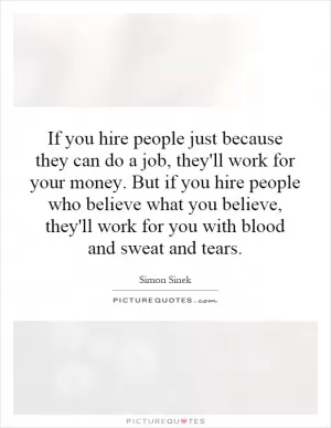 If you hire people just because they can do a job, they'll work for your money. But if you hire people who believe what you believe, they'll work for you with blood and sweat and tears Picture Quote #1