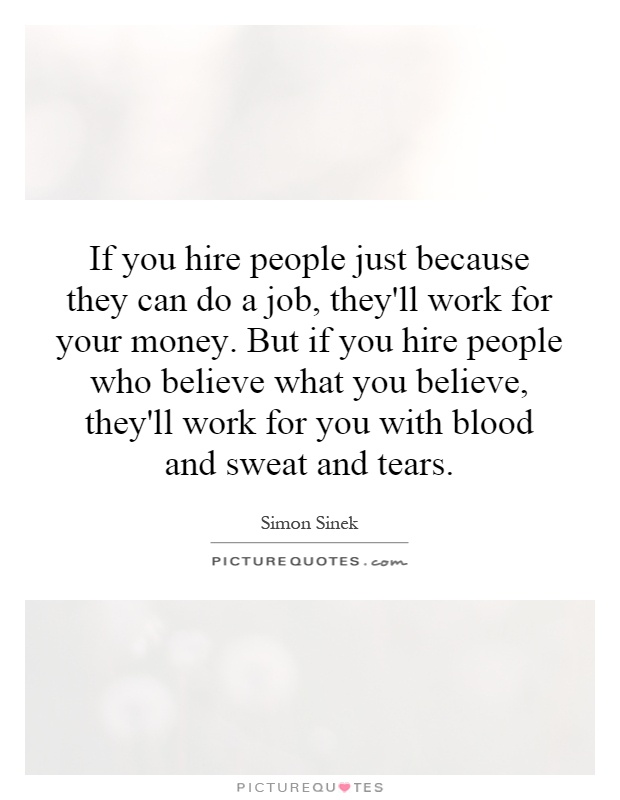 If you hire people just because they can do a job, they'll work for your money. But if you hire people who believe what you believe, they'll work for you with blood and sweat and tears Picture Quote #1
