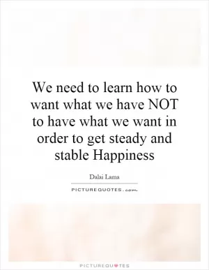 We need to learn how to want what we have NOT to have what we want in order to get steady and stable Happiness Picture Quote #1