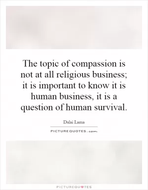 The topic of compassion is not at all religious business; it is important to know it is human business, it is a question of human survival Picture Quote #1