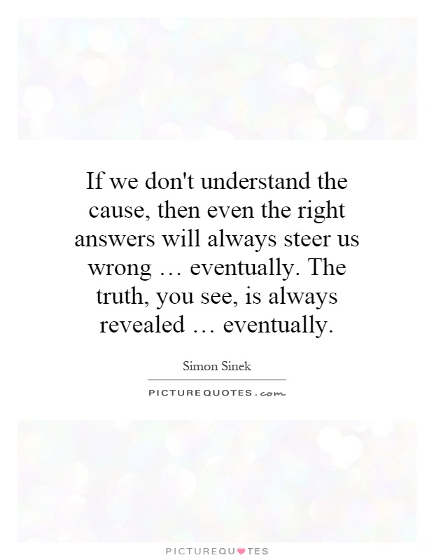 If we don't understand the cause, then even the right answers will always steer us wrong … eventually. The truth, you see, is always revealed … eventually Picture Quote #1