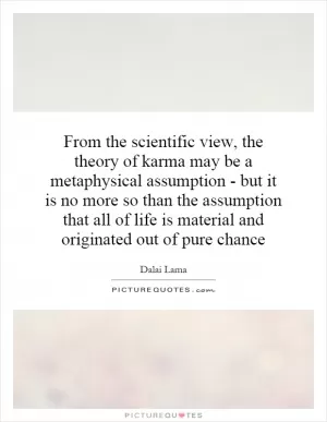 From the scientific view, the theory of karma may be a metaphysical assumption - but it is no more so than the assumption that all of life is material and originated out of pure chance Picture Quote #1