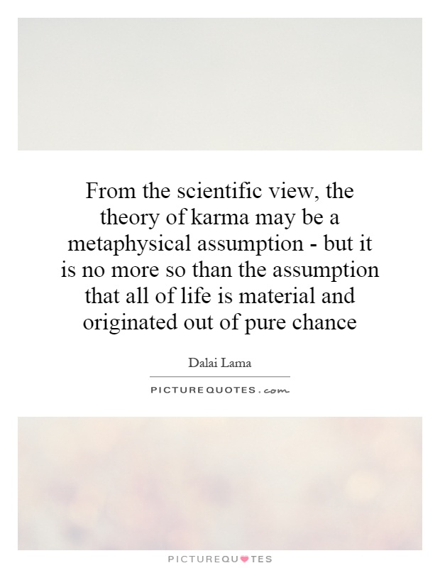From the scientific view, the theory of karma may be a metaphysical assumption - but it is no more so than the assumption that all of life is material and originated out of pure chance Picture Quote #1