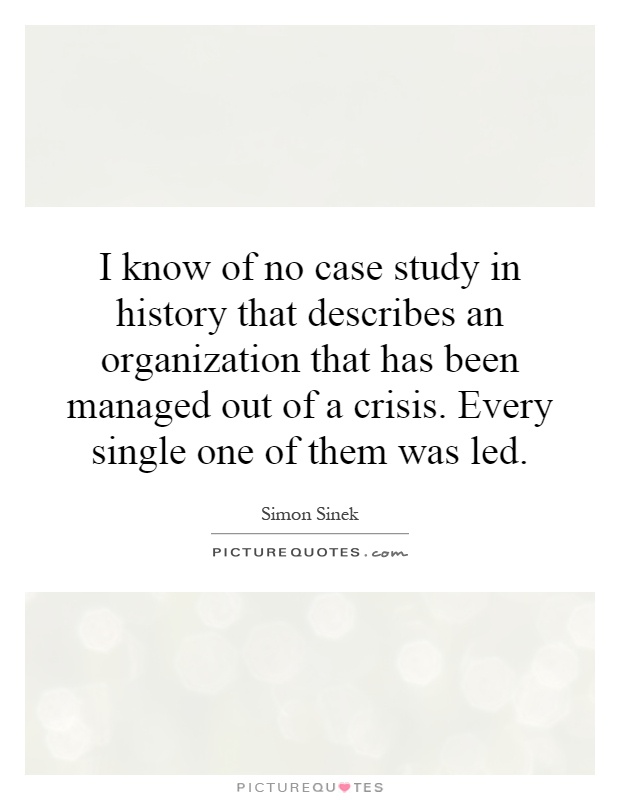 I know of no case study in history that describes an organization that has been managed out of a crisis. Every single one of them was led Picture Quote #1