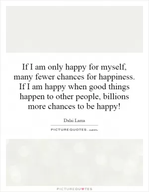 If I am only happy for myself, many fewer chances for happiness. If I am happy when good things happen to other people, billions more chances to be happy! Picture Quote #1