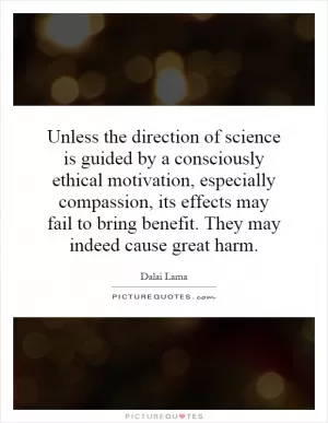 Unless the direction of science is guided by a consciously ethical motivation, especially compassion, its effects may fail to bring benefit. They may indeed cause great harm Picture Quote #1