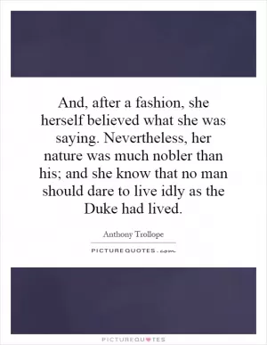 And, after a fashion, she herself believed what she was saying. Nevertheless, her nature was much nobler than his; and she know that no man should dare to live idly as the Duke had lived Picture Quote #1