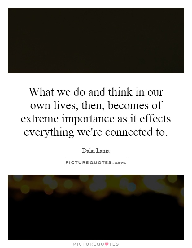 What we do and think in our own lives, then, becomes of extreme importance as it effects everything we're connected to Picture Quote #1