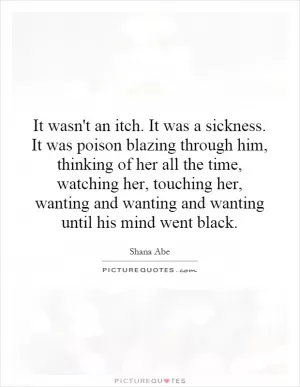 It wasn't an itch. It was a sickness. It was poison blazing through him, thinking of her all the time, watching her, touching her, wanting and wanting and wanting until his mind went black Picture Quote #1