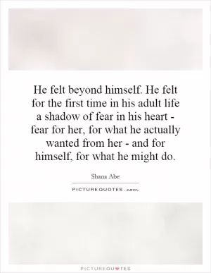 He felt beyond himself. He felt for the first time in his adult life a shadow of fear in his heart - fear for her, for what he actually wanted from her - and for himself, for what he might do Picture Quote #1
