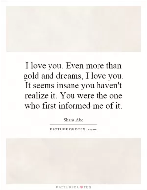 I love you. Even more than gold and dreams, I love you. It seems insane you haven't realize it. You were the one who first informed me of it Picture Quote #1