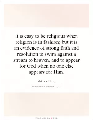 It is easy to be religious when religion is in fashion; but it is an evidence of strong faith and resolution to swim against a stream to heaven, and to appear for God when no one else appears for Him Picture Quote #1