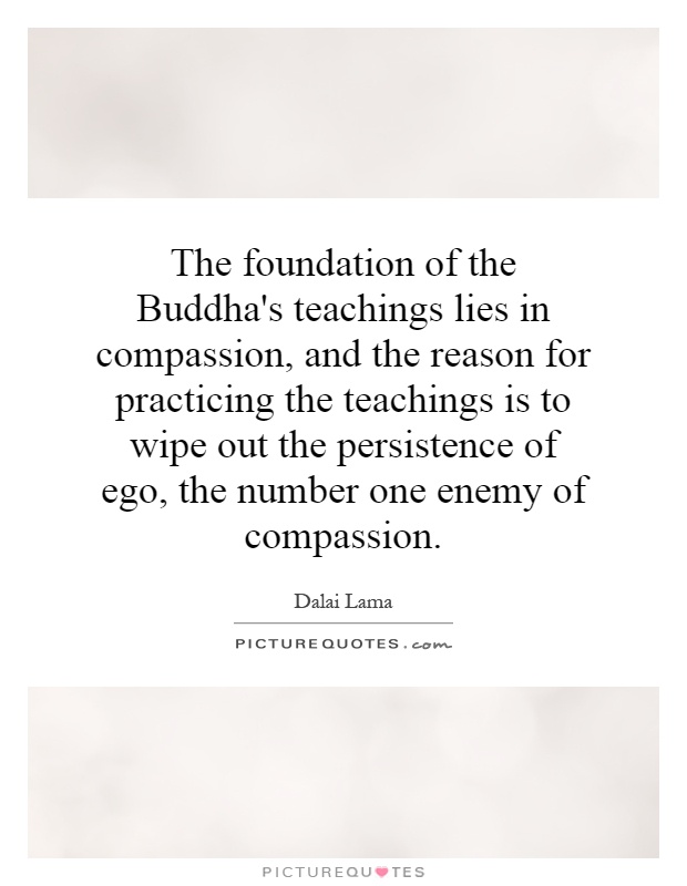 The foundation of the Buddha's teachings lies in compassion, and the reason for practicing the teachings is to wipe out the persistence of ego, the number one enemy of compassion Picture Quote #1