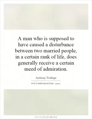 A man who is supposed to have caused a disturbance between two married people, in a certain rank of life, does generally receive a certain meed of admiration Picture Quote #1