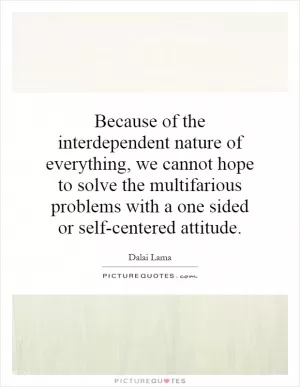 Because of the interdependent nature of everything, we cannot hope to solve the multifarious problems with a one sided or self-centered attitude Picture Quote #1