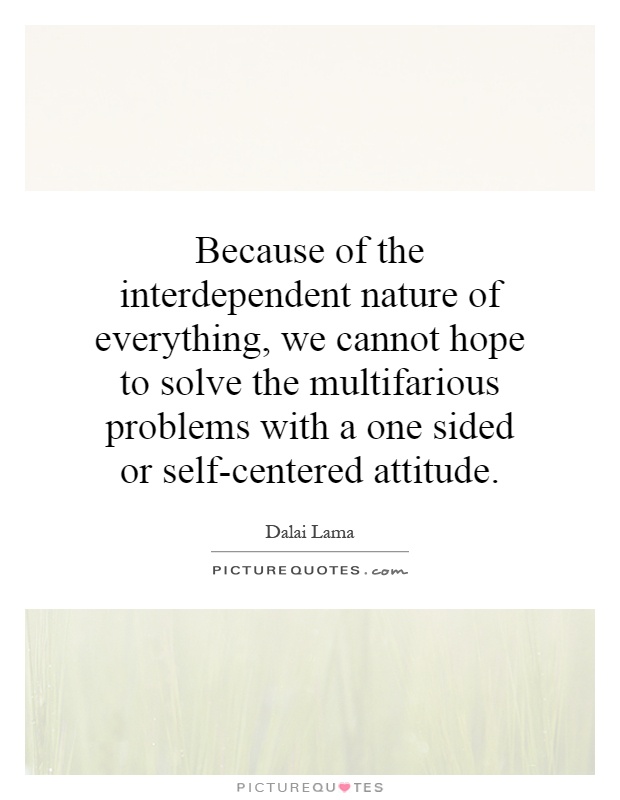 Because of the interdependent nature of everything, we cannot hope to solve the multifarious problems with a one sided or self-centered attitude Picture Quote #1