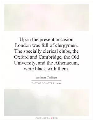Upon the present occasion London was full of clergymen. The specially clerical clubs, the Oxford and Cambridge, the Old University, and the Athenaeum, were black with them Picture Quote #1