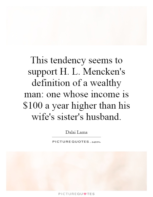 This tendency seems to support H. L. Mencken's definition of a wealthy man: one whose income is $100 a year higher than his wife's sister's husband Picture Quote #1