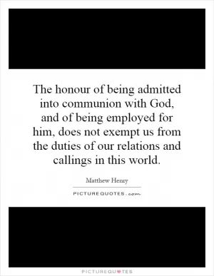 The honour of being admitted into communion with God, and of being employed for him, does not exempt us from the duties of our relations and callings in this world Picture Quote #1