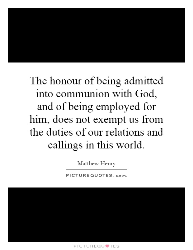 The honour of being admitted into communion with God, and of being employed for him, does not exempt us from the duties of our relations and callings in this world Picture Quote #1
