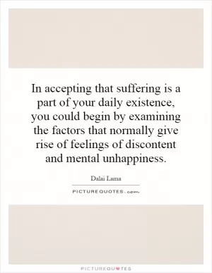 In accepting that suffering is a part of your daily existence, you could begin by examining the factors that normally give rise of feelings of discontent and mental unhappiness Picture Quote #1
