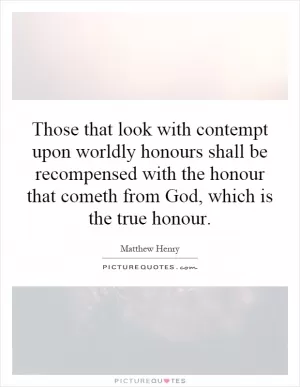 Those that look with contempt upon worldly honours shall be recompensed with the honour that cometh from God, which is the true honour Picture Quote #1
