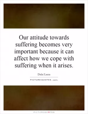 Our attitude towards suffering becomes very important because it can affect how we cope with suffering when it arises Picture Quote #1