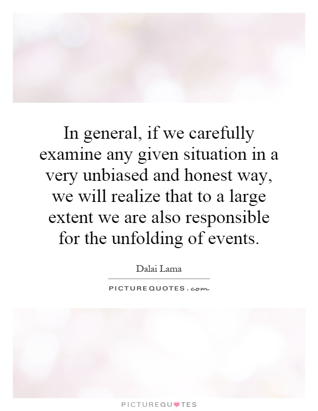 In general, if we carefully examine any given situation in a very unbiased and honest way, we will realize that to a large extent we are also responsible for the unfolding of events Picture Quote #1