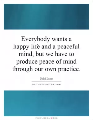 Everybody wants a happy life and a peaceful mind, but we have to produce peace of mind through our own practice Picture Quote #1