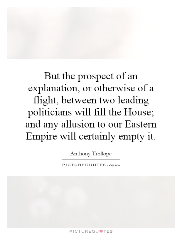 But the prospect of an explanation, or otherwise of a flight, between two leading politicians will fill the House; and any allusion to our Eastern Empire will certainly empty it Picture Quote #1
